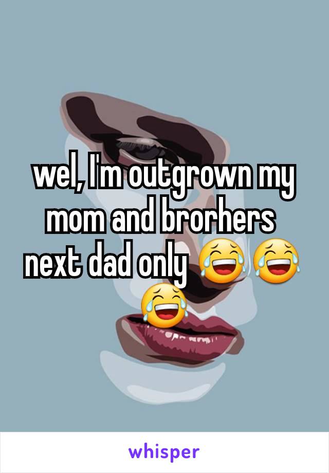 wel, I'm outgrown my mom and brorhers 
next dad only 😂😂😂