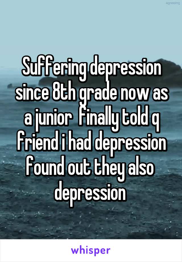 Suffering depression since 8th grade now as a junior  finally told q friend i had depression found out they also  depression 
