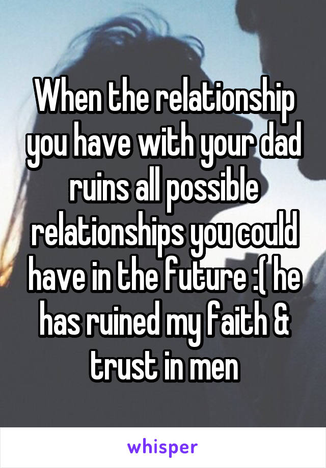 When the relationship you have with your dad ruins all possible relationships you could have in the future :( he has ruined my faith & trust in men