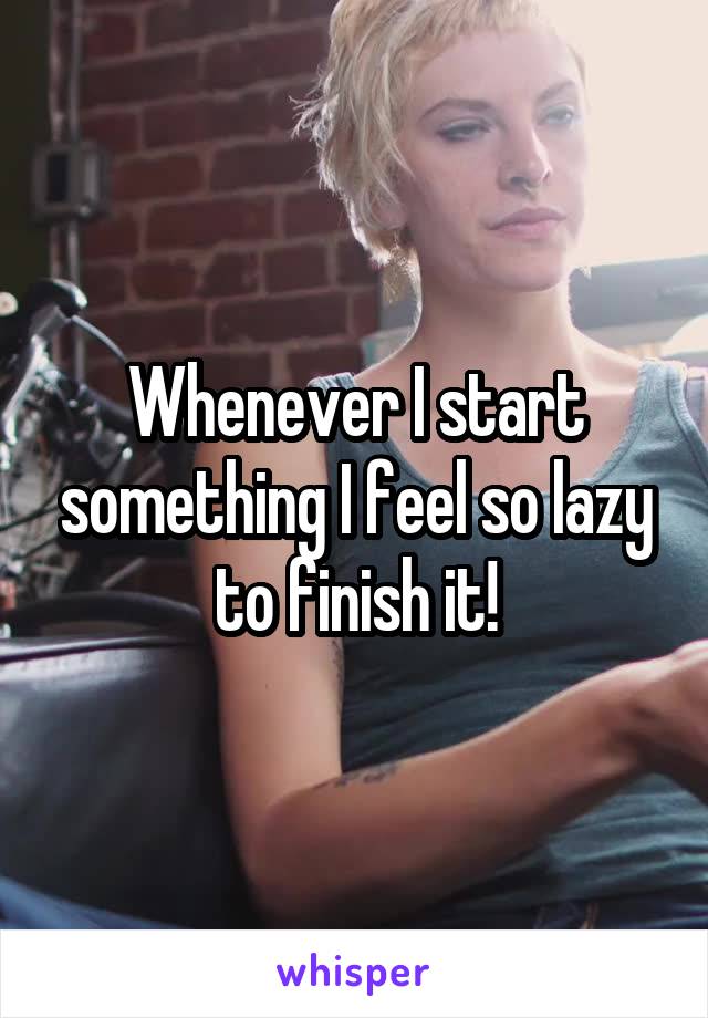 Whenever I start something I feel so lazy to finish it!