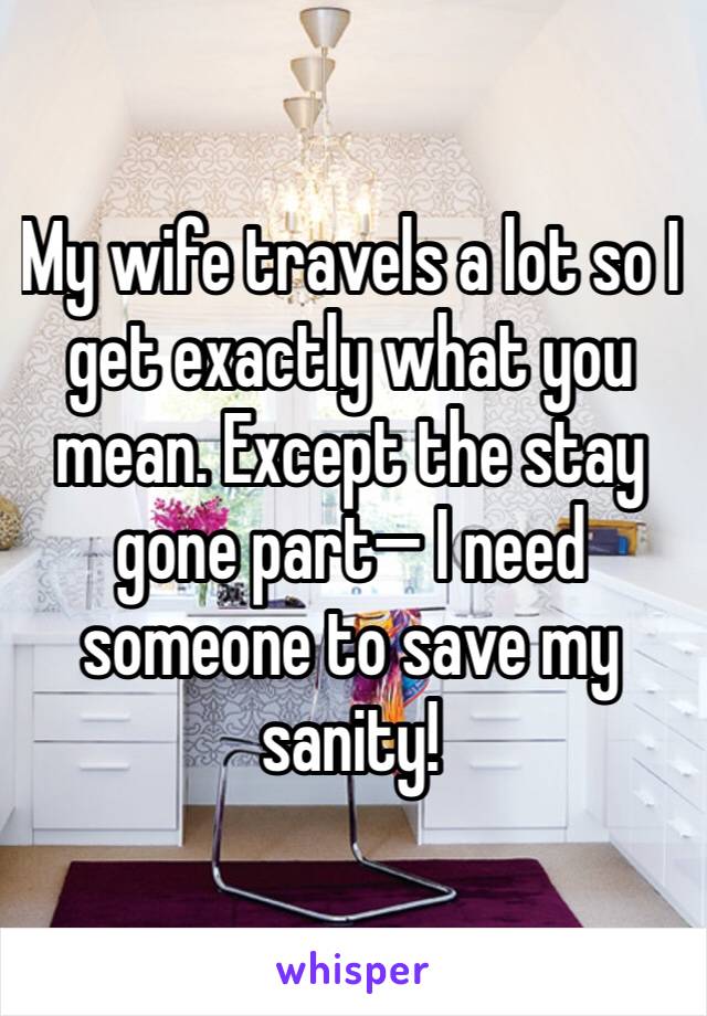 My wife travels a lot so I get exactly what you mean. Except the stay gone part— I need someone to save my sanity!