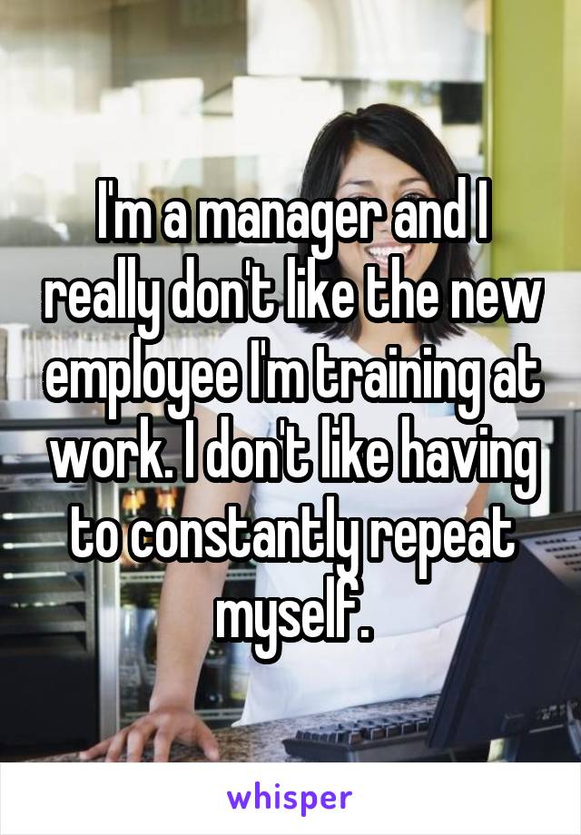 I'm a manager and I really don't like the new employee I'm training at work. I don't like having to constantly repeat myself.