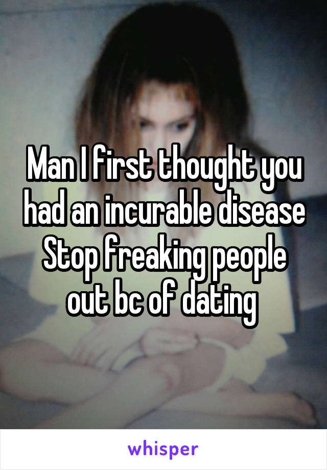 Man I first thought you had an incurable disease Stop freaking people out bc of dating 
