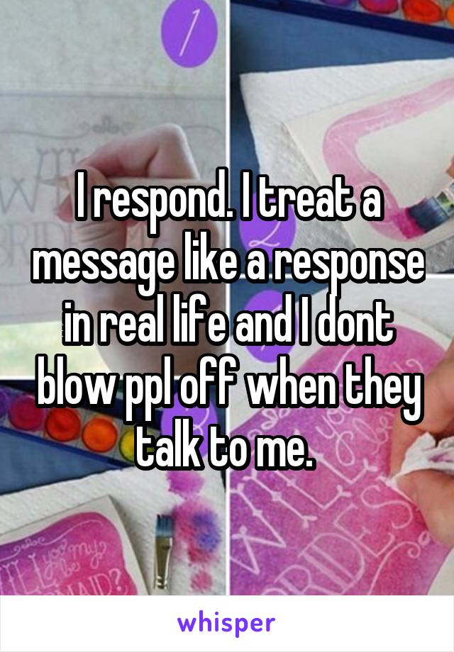 I respond. I treat a message like a response in real life and I dont blow ppl off when they talk to me. 
