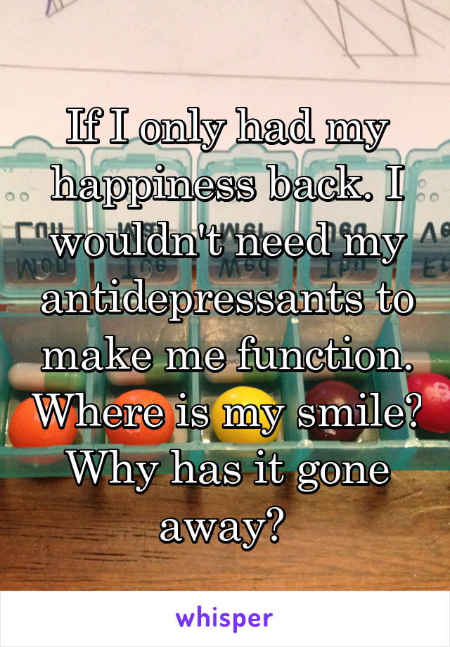If I only had my happiness back. I wouldn't need my antidepressants to make me function. Where is my smile? Why has it gone away? 