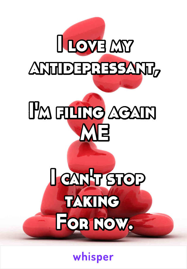 I love my antidepressant,

I'm filing again 
ME

 I can't stop taking 
For now.