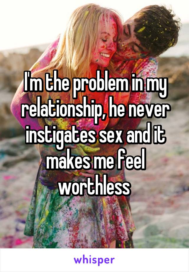 I'm the problem in my relationship, he never instigates sex and it makes me feel worthless 