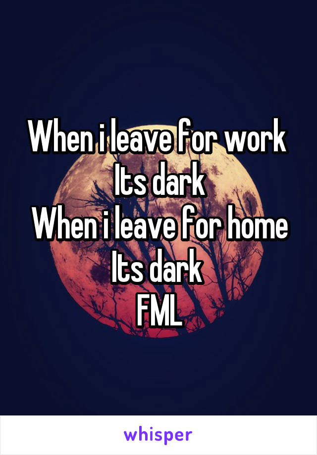 When i leave for work 
Its dark
When i leave for home
Its dark 
FML