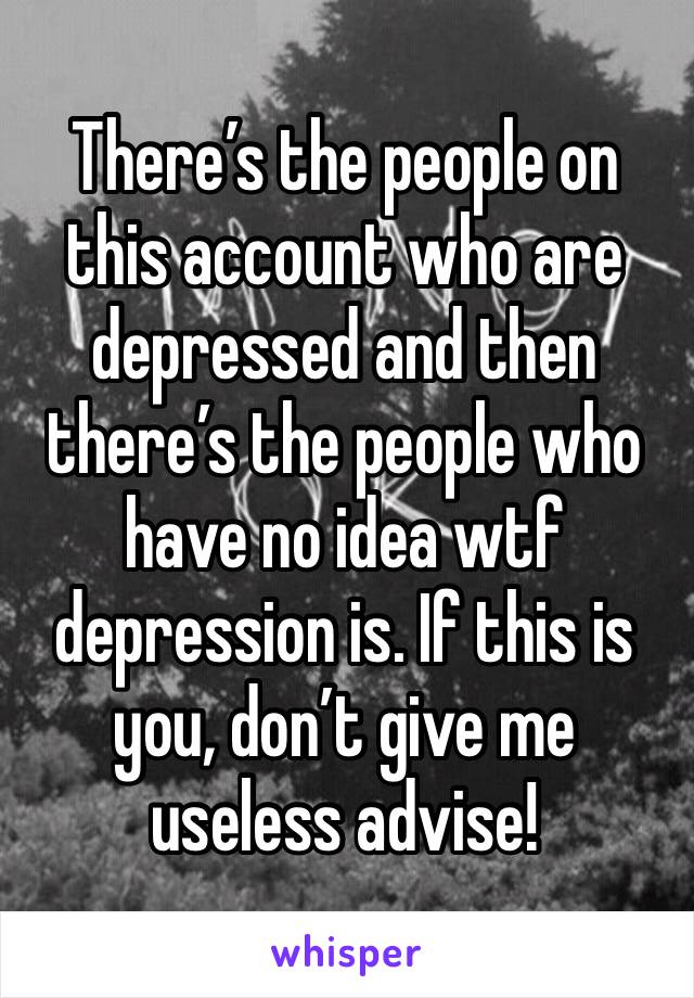 There’s the people on this account who are depressed and then there’s the people who have no idea wtf depression is. If this is you, don’t give me useless advise!