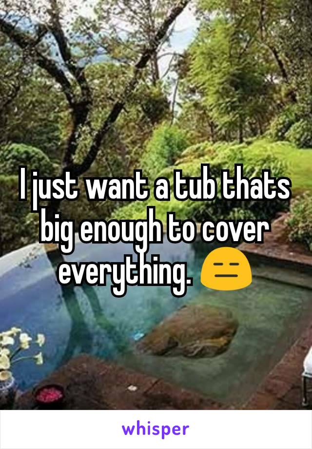 I just want a tub thats big enough to cover everything. 😑