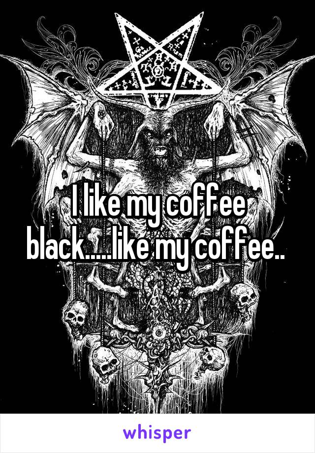 I like my coffee black.....like my coffee.. 