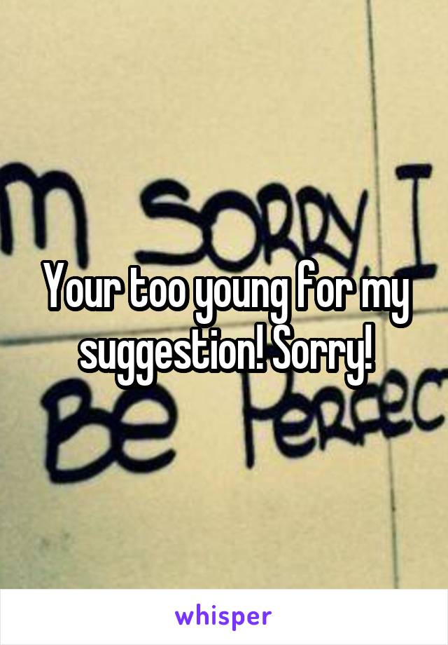 Your too young for my suggestion! Sorry!