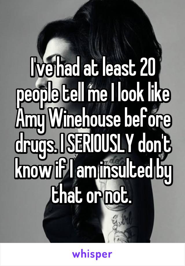 I've had at least 20 people tell me I look like Amy Winehouse before drugs. I SERIOUSLY don't know if I am insulted by that or not. 