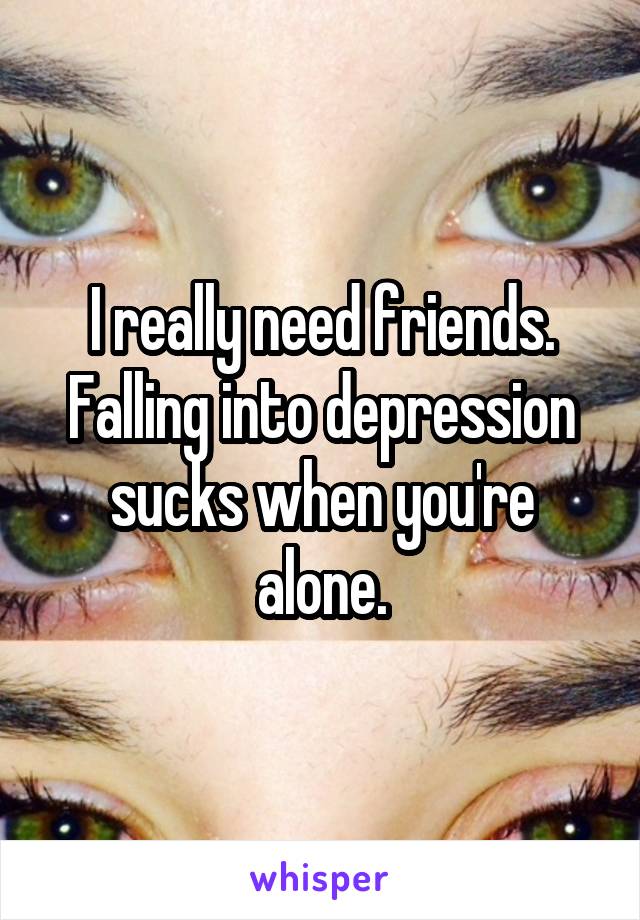 I really need friends. Falling into depression sucks when you're alone.