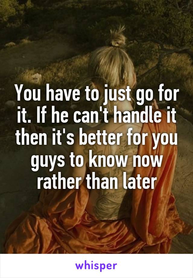 You have to just go for it. If he can't handle it then it's better for you guys to know now rather than later