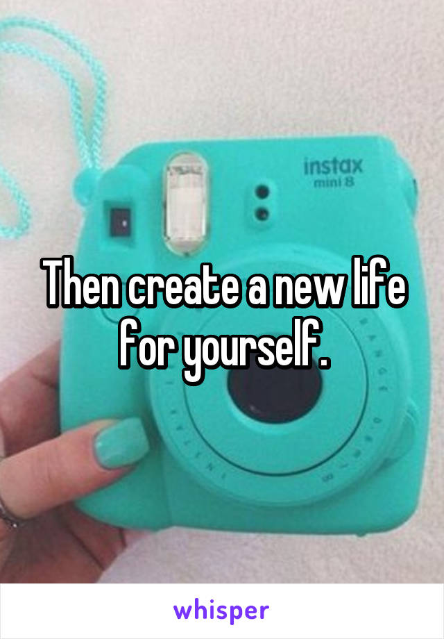 Then create a new life for yourself.