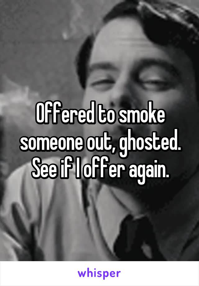 Offered to smoke someone out, ghosted. See if I offer again.