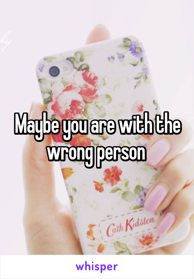 Maybe you are with the wrong person 