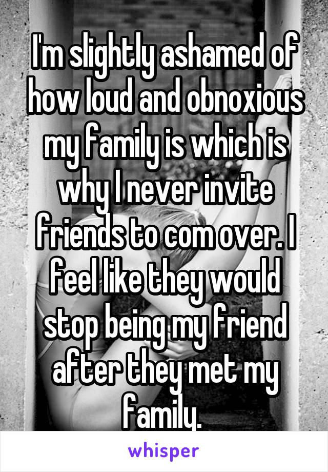 I'm slightly ashamed of how loud and obnoxious my family is which is why I never invite friends to com over. I feel like they would stop being my friend after they met my family. 