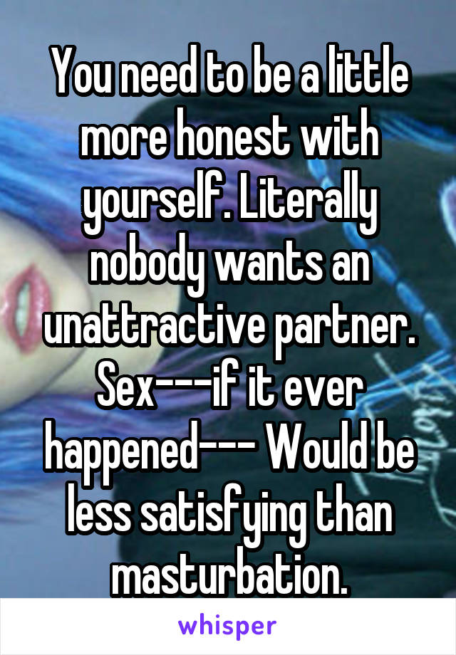 You need to be a little more honest with yourself. Literally nobody wants an unattractive partner. Sex---if it ever happened--- Would be less satisfying than masturbation.