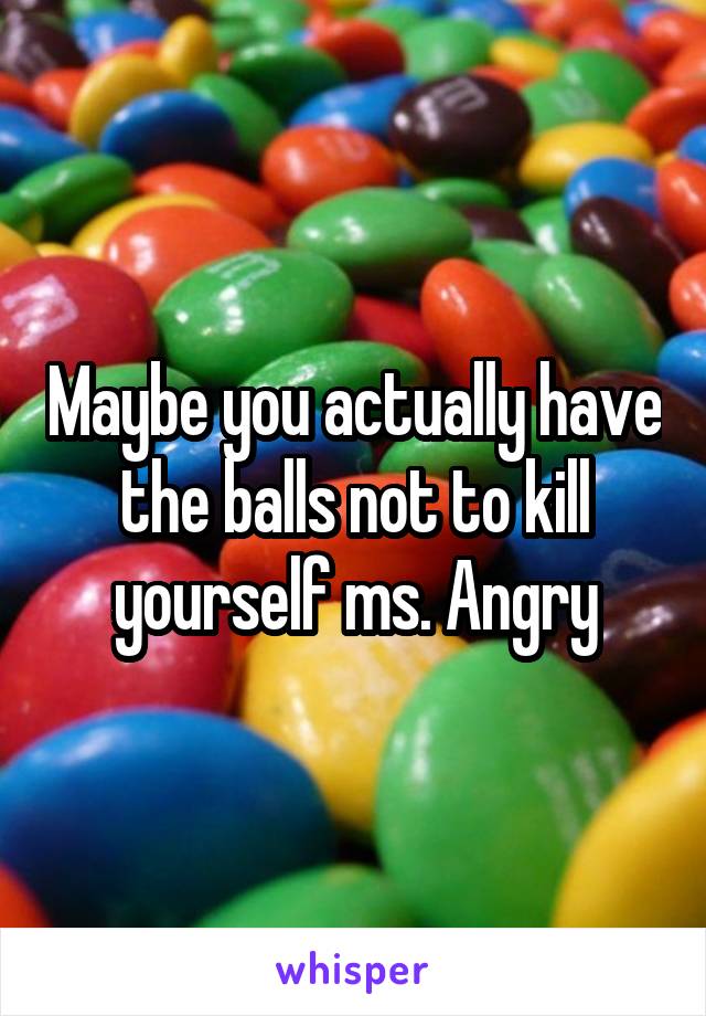 Maybe you actually have the balls not to kill yourself ms. Angry