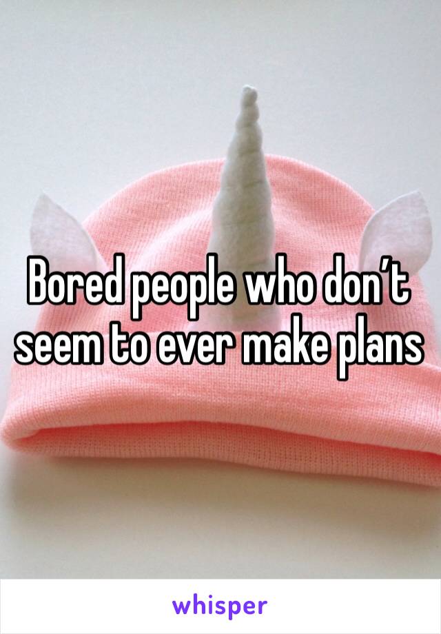 Bored people who don’t seem to ever make plans 