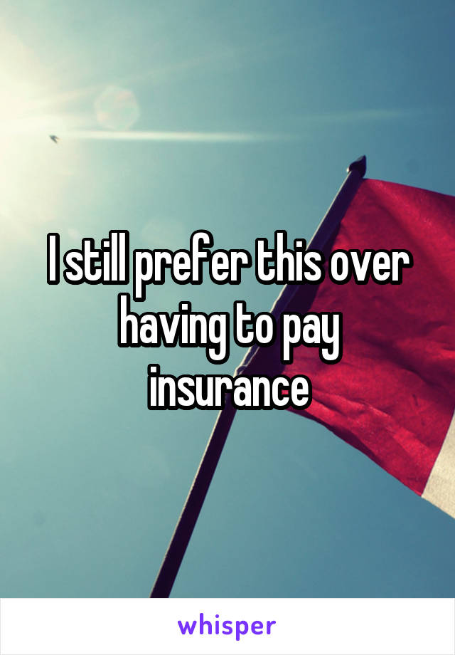 I still prefer this over
having to pay insurance