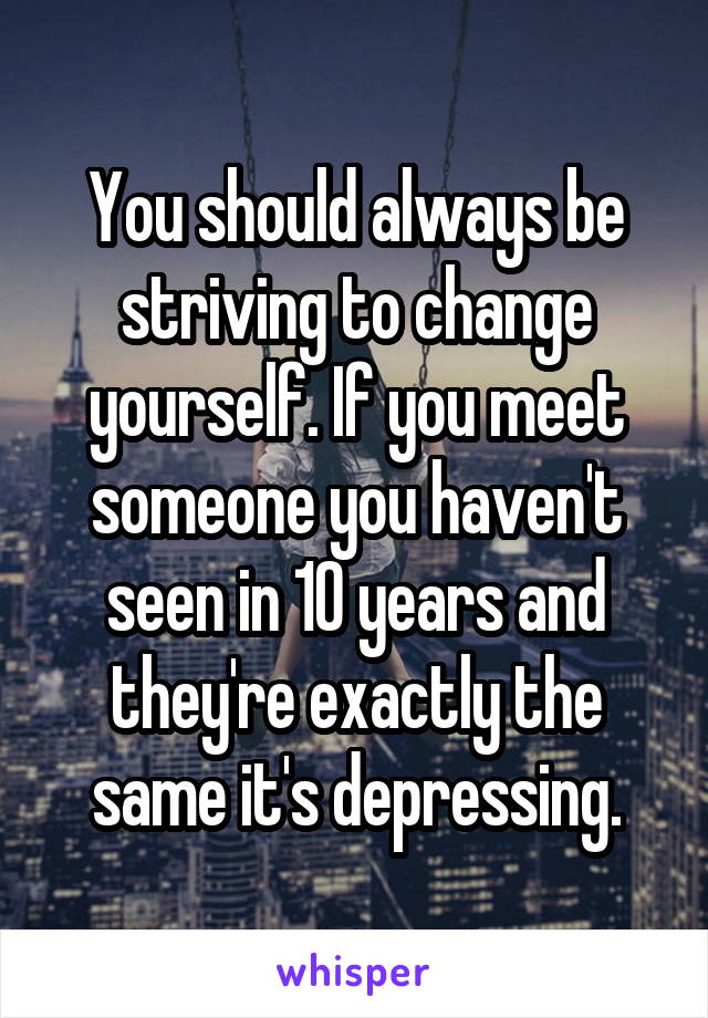 You should always be striving to change yourself. If you meet someone you haven't seen in 10 years and they're exactly the same it's depressing.
