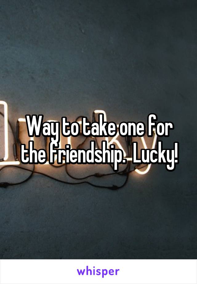 Way to take one for the friendship.  Lucky!