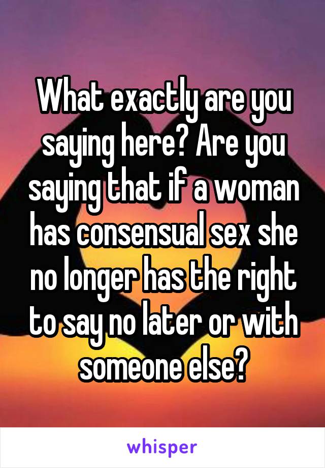 What exactly are you saying here? Are you saying that if a woman has consensual sex she no longer has the right to say no later or with someone else?