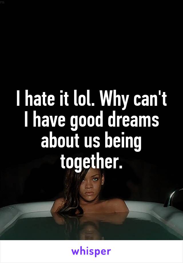 I hate it lol. Why can't I have good dreams about us being together.