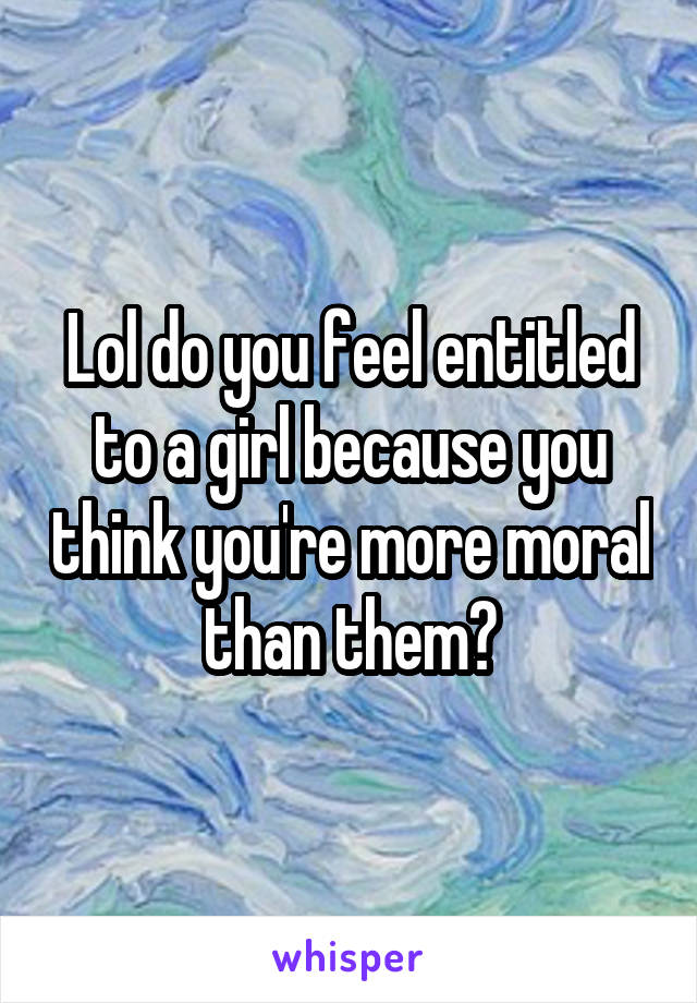 Lol do you feel entitled to a girl because you think you're more moral than them?
