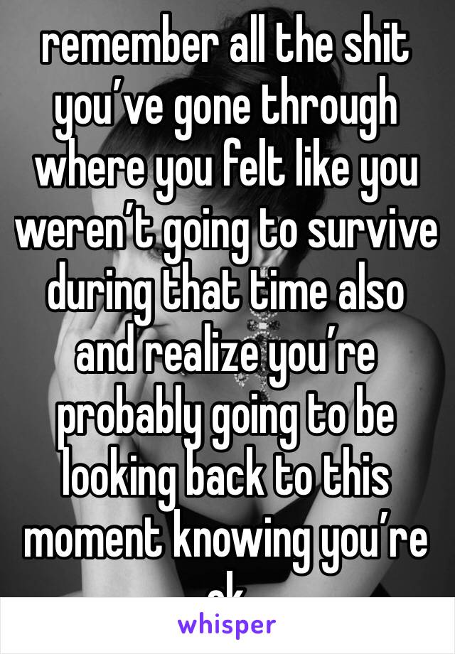 remember all the shit you’ve gone through where you felt like you weren’t going to survive during that time also
and realize you’re probably going to be looking back to this moment knowing you’re ok