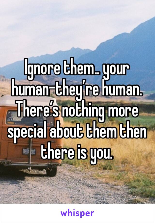 Ignore them.. your human-they’re human. There’s nothing more special about them then there is you. 