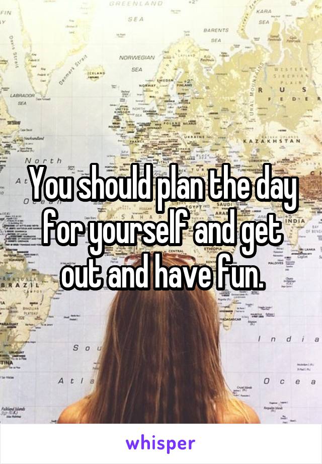 You should plan the day for yourself and get out and have fun.