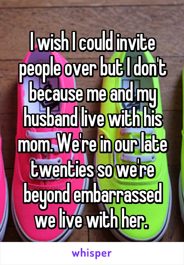 I wish I could invite people over but I don't because me and my husband live with his mom. We're in our late twenties so we're beyond embarrassed we live with her. 