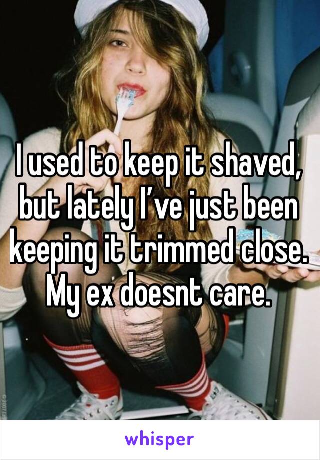 I used to keep it shaved, but lately I’ve just been keeping it trimmed close. My ex doesnt care. 