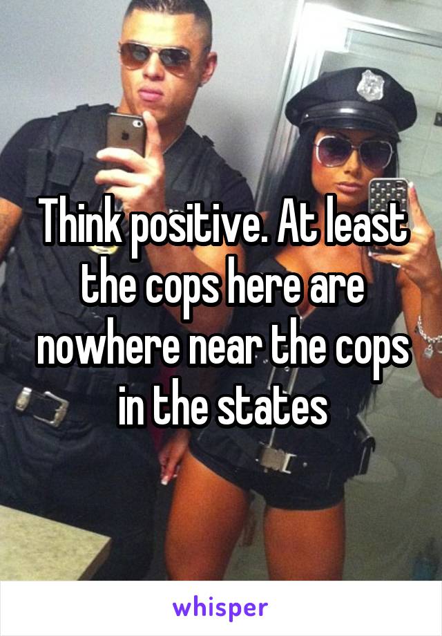 Think positive. At least the cops here are nowhere near the cops in the states