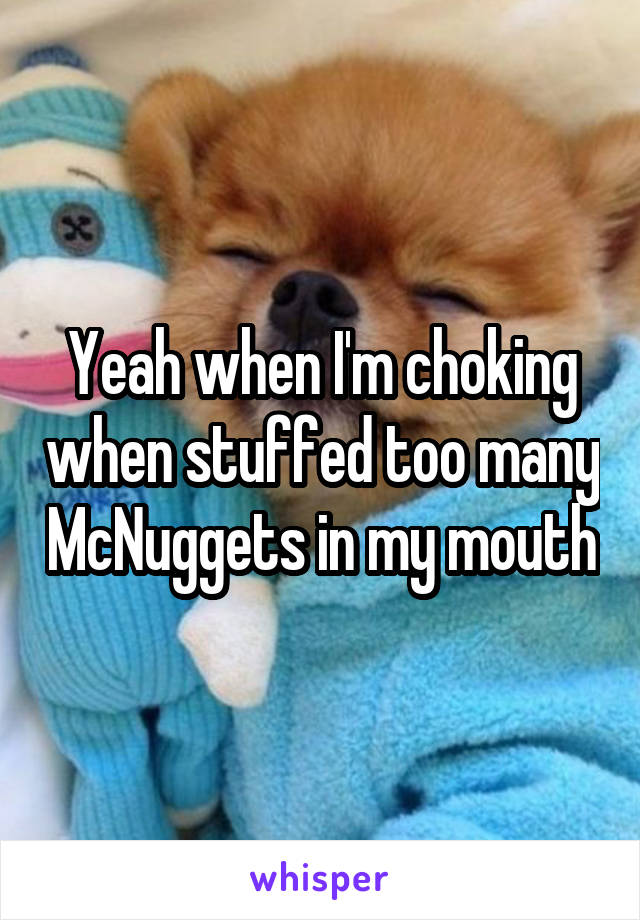 Yeah when I'm choking when stuffed too many McNuggets in my mouth