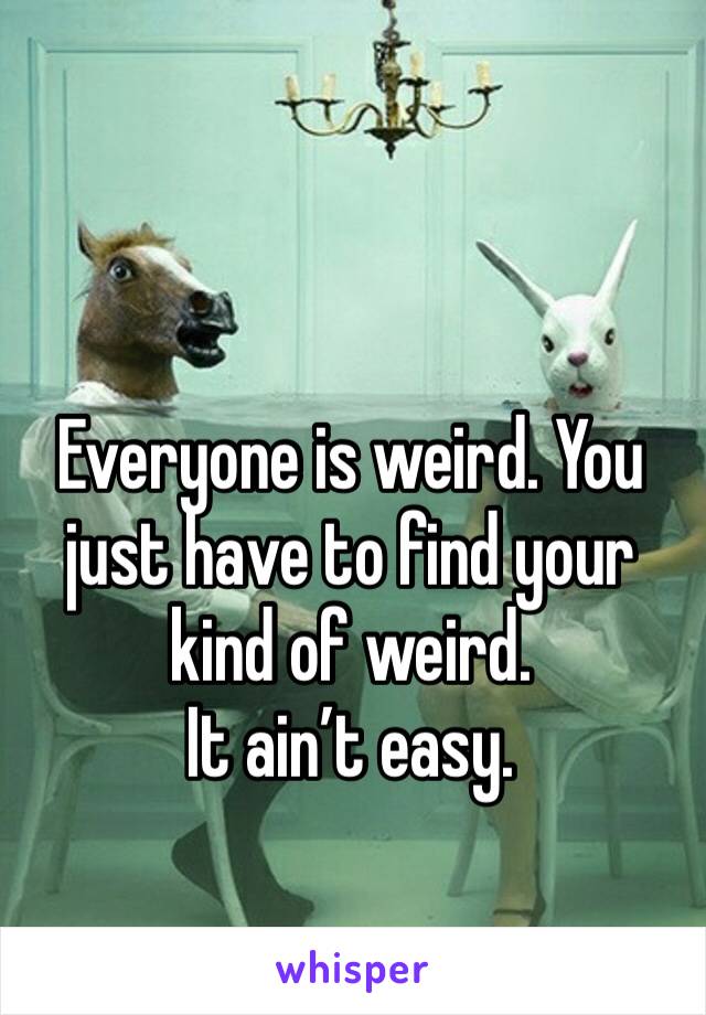 Everyone is weird. You just have to find your kind of weird.
It ain’t easy.