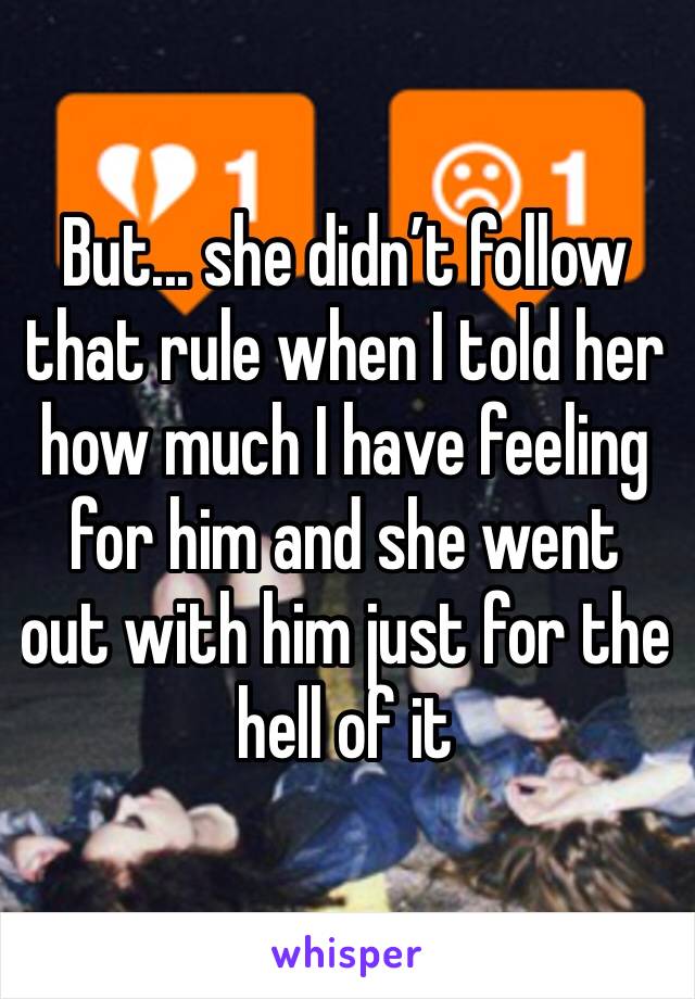 But... she didn’t follow that rule when I told her how much I have feeling for him and she went out with him just for the hell of it