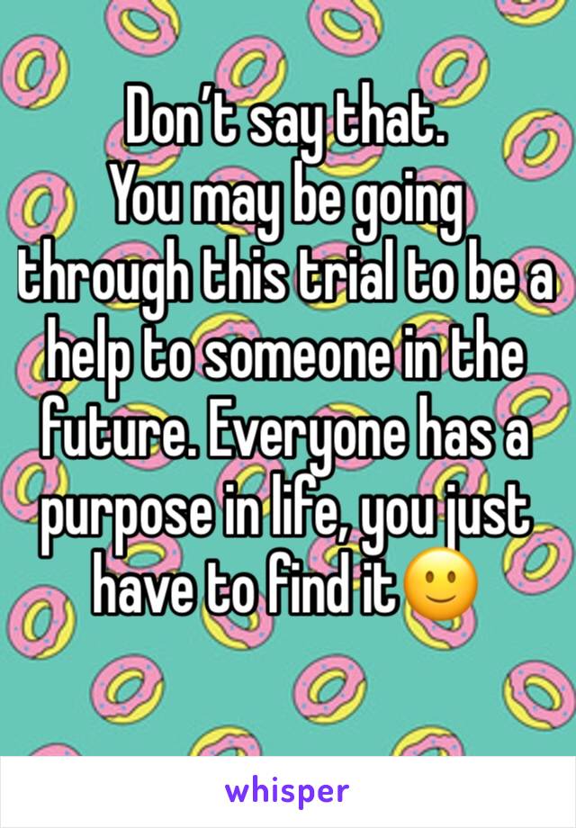 Don’t say that. 
You may be going through this trial to be a help to someone in the future. Everyone has a purpose in life, you just have to find it🙂
