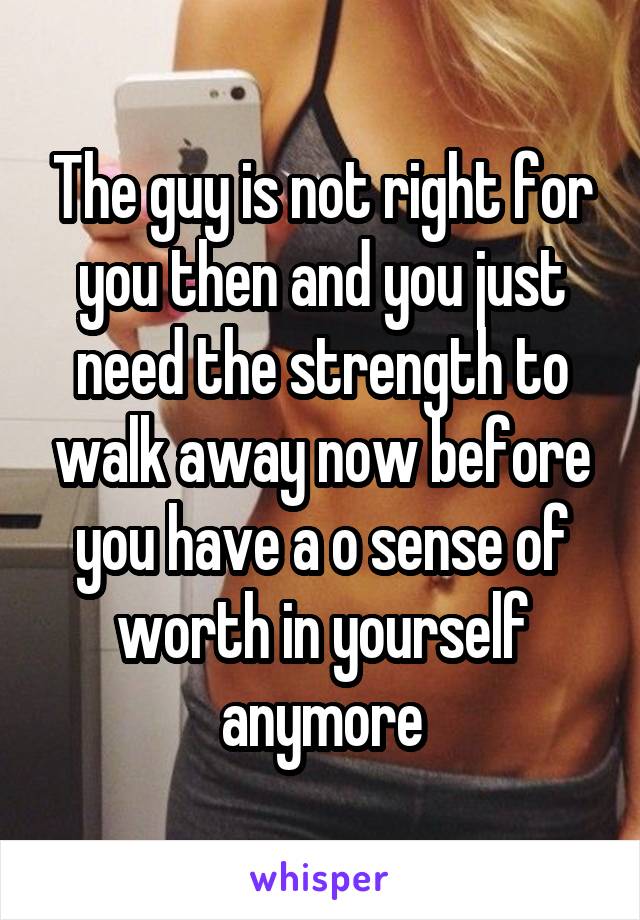 The guy is not right for you then and you just need the strength to walk away now before you have a o sense of worth in yourself anymore