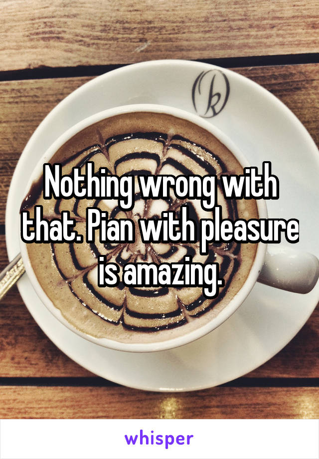 Nothing wrong with that. Pian with pleasure is amazing.