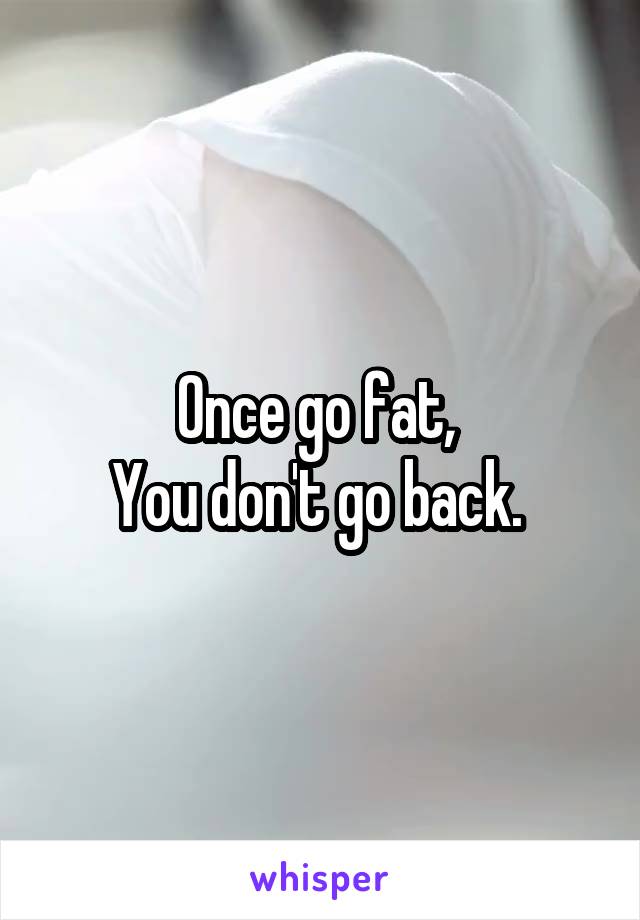 Once go fat, 
You don't go back. 