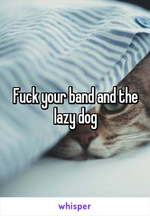 Fuck your band and the lazy dog