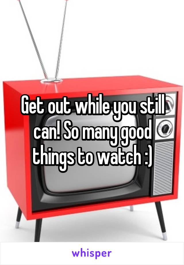 Get out while you still can! So many good things to watch :)