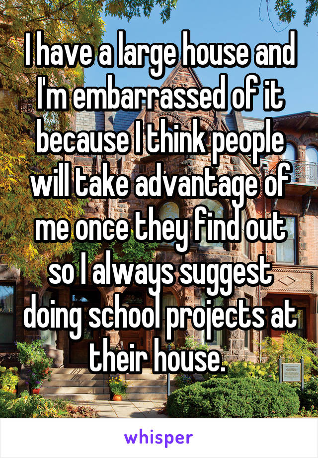 I have a large house and I'm embarrassed of it because I think people will take advantage of me once they find out so I always suggest doing school projects at their house. 
