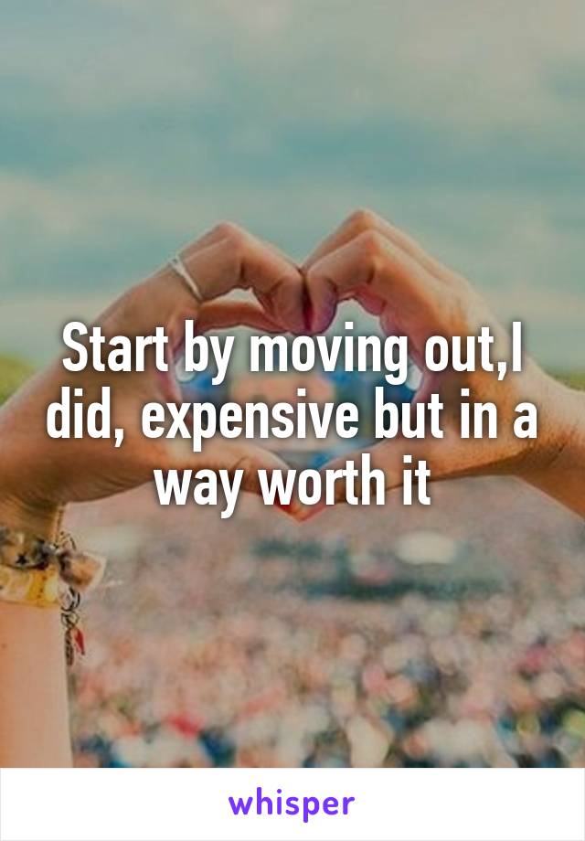 Start by moving out,I did, expensive but in a way worth it