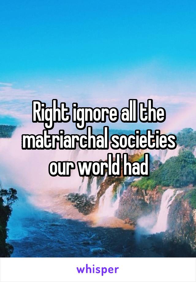 Right ignore all the matriarchal societies our world had